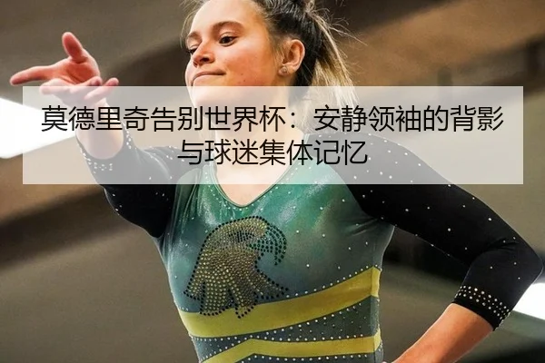 莫德里奇告别世界杯：安静领袖的背影与球迷集体记忆